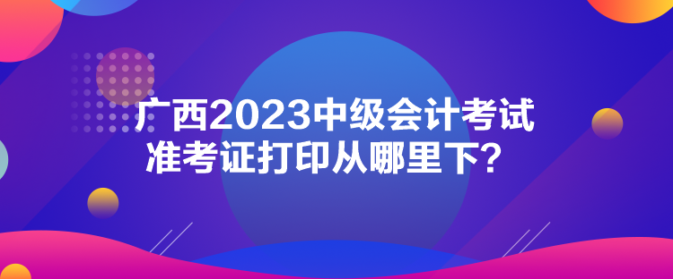 廣西2023中級會計考試準考證打印從哪里下？