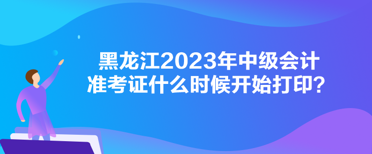 黑龍江2023年中級會計準考證什么時候開始打印？