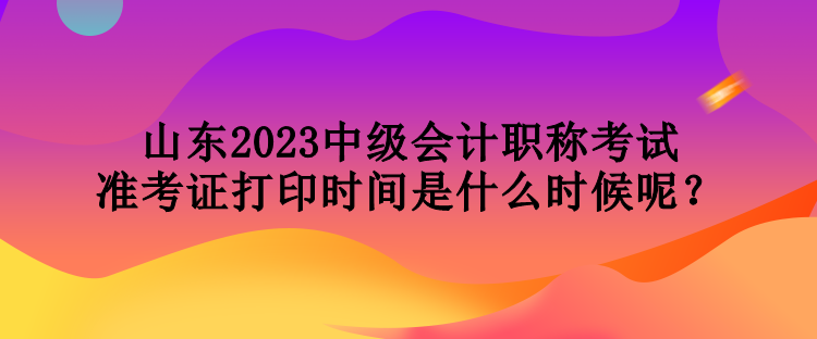 山東2023中級(jí)會(huì)計(jì)職稱考試準(zhǔn)考證打印時(shí)間是什么時(shí)候呢？