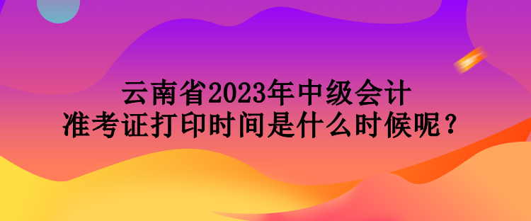 云南省2023年中級會計準考證打印時間是什么時候呢？