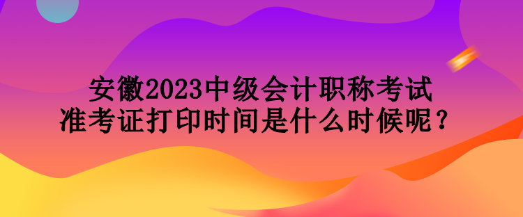 安徽2023中級會計(jì)職稱考試準(zhǔn)考證打印時間是什么時候呢？