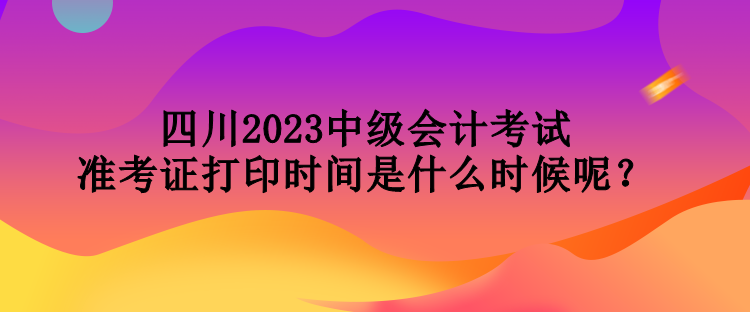 四川2023中級會(huì)計(jì)考試準(zhǔn)考證打印時(shí)間是什么時(shí)候呢？