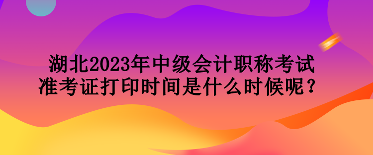 湖北2023年中級會計(jì)職稱考試準(zhǔn)考證打印時間是什么時候呢？