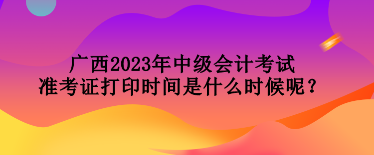 廣西2023年中級(jí)會(huì)計(jì)考試準(zhǔn)考證打印時(shí)間是什么時(shí)候呢？