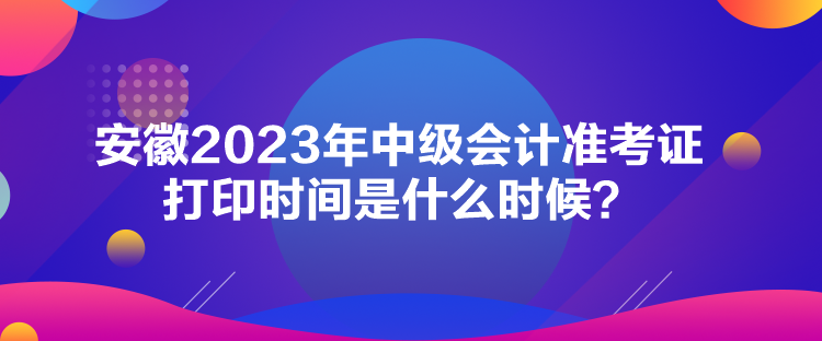 安徽2023年中級會計(jì)準(zhǔn)考證打印時間是什么時候？