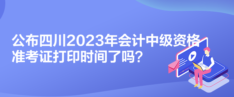 公布四川2023年會計(jì)中級資格準(zhǔn)考證打印時(shí)間了嗎？