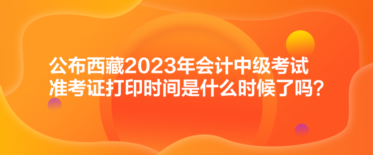 公布西藏2023年會計中級考試準(zhǔn)考證打印時間是什么時候了嗎？