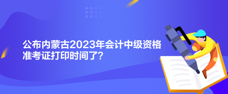 公布內(nèi)蒙古2023年會(huì)計(jì)中級(jí)資格準(zhǔn)考證打印時(shí)間了？