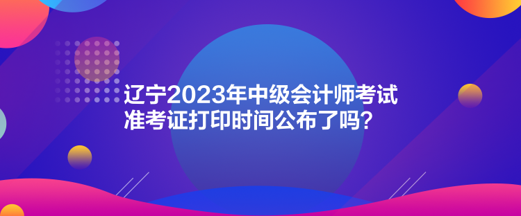 遼寧2023年中級(jí)會(huì)計(jì)師考試準(zhǔn)考證打印時(shí)間公布了嗎？