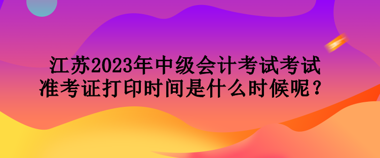 江蘇2023年中級會計(jì)考試考試準(zhǔn)考證打印時間是什么時候呢？