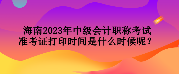 海南2023年中級(jí)會(huì)計(jì)職稱(chēng)考試準(zhǔn)考證打印時(shí)間是什么時(shí)候呢？