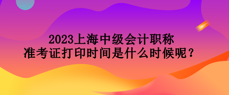 2023上海中級會計職稱準(zhǔn)考證打印時間是什么時候呢？