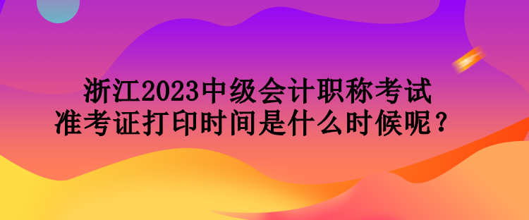 浙江2023中級會計職稱考試準考證打印時間是什么時候呢？