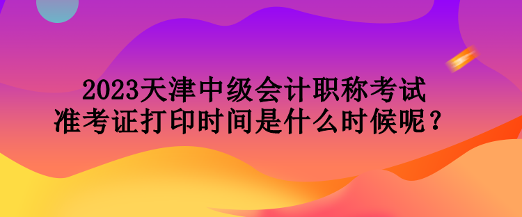 2023天津中級會計(jì)職稱考試準(zhǔn)考證打印時(shí)間是什么時(shí)候呢？