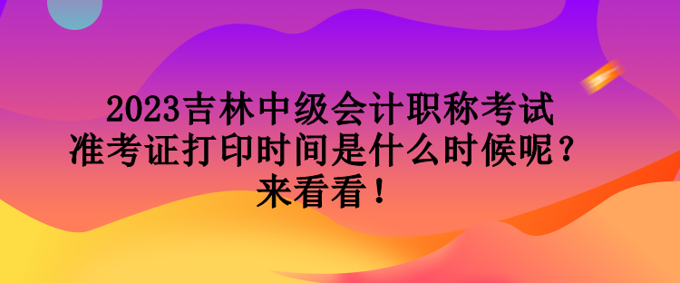 2023吉林中級會計職稱考試準考證打印時間是什么時候呢？來看看！