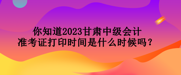 你知道2023甘肅中級(jí)會(huì)計(jì)準(zhǔn)考證打印時(shí)間是什么時(shí)候嗎？