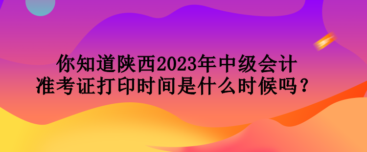 你知道陜西2023年中級(jí)會(huì)計(jì)準(zhǔn)考證打印時(shí)間是什么時(shí)候嗎？