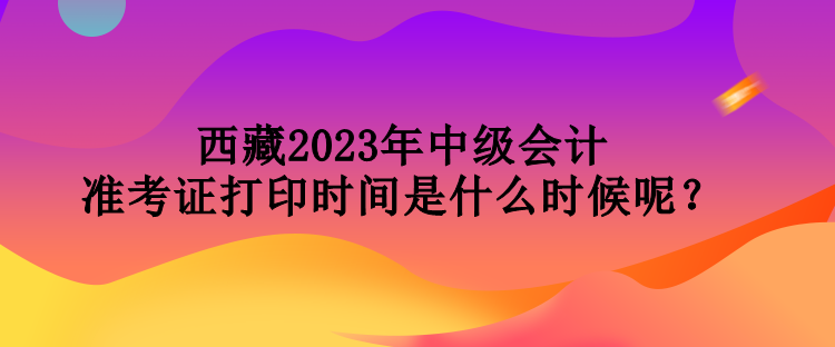 西藏2023年中級(jí)會(huì)計(jì)準(zhǔn)考證打印時(shí)間是什么時(shí)候呢？