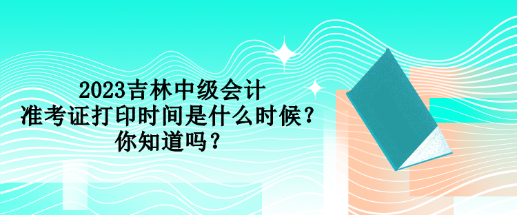 2023吉林中級(jí)會(huì)計(jì)準(zhǔn)考證打印時(shí)間是什么時(shí)候？你知道嗎？