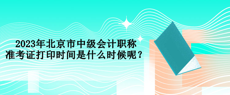 2023年北京市中級(jí)會(huì)計(jì)職稱準(zhǔn)考證打印時(shí)間是什么時(shí)候呢？