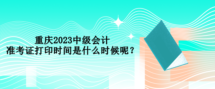 重慶2023中級(jí)會(huì)計(jì)準(zhǔn)考證打印時(shí)間是什么時(shí)候呢？