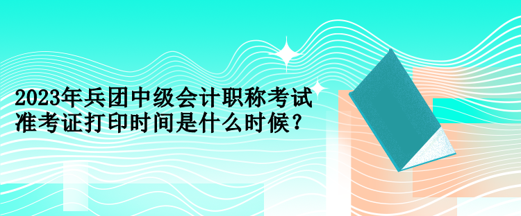 2023年兵團中級會計職稱考試準(zhǔn)考證打印時間是什么時候？