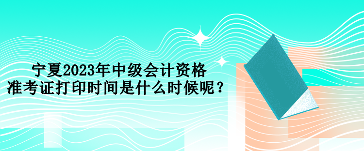 寧夏2023年中級會計資格準(zhǔn)考證打印時間是什么時候呢？