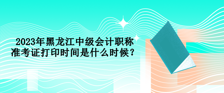 2023年黑龍江中級(jí)會(huì)計(jì)職稱準(zhǔn)考證打印時(shí)間是什么時(shí)候？