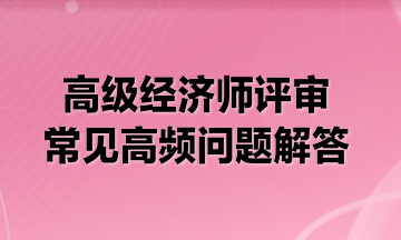 高級(jí)經(jīng)濟(jì)師評(píng)審常見高頻問題解答