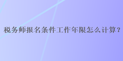 稅務(wù)師報名條件工作年限怎么計算？