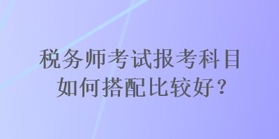 稅務(wù)師考試報(bào)考科目如何搭配比較好？