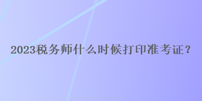 2023稅務(wù)師什么時候打印準(zhǔn)考證？