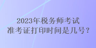 2023年稅務(wù)師考試準(zhǔn)考證打印時(shí)間是幾號(hào)？