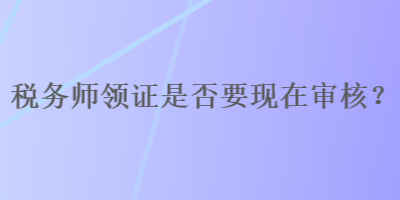 稅務(wù)師領(lǐng)證是否要現(xiàn)在審核？