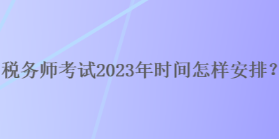 稅務(wù)師考試2023年時(shí)間怎樣安排？