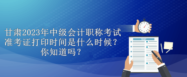 甘肅2023年中級會計職稱考試準考證打印時間是什么時候？你知道嗎？