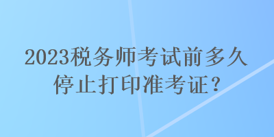 2023稅務(wù)師考試前多久停止打印準(zhǔn)考證？