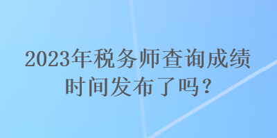 2023年稅務(wù)師查詢成績時間發(fā)布了嗎？