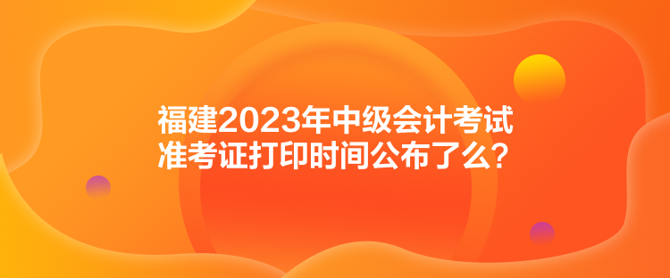 福建2023年中級(jí)會(huì)計(jì)考試準(zhǔn)考證打印時(shí)間公布了么？