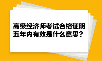 高級(jí)經(jīng)濟(jì)師考試合格證明五年內(nèi)有效是什么意思？