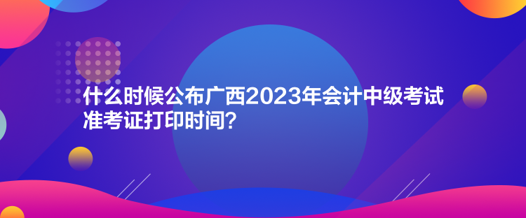 什么時(shí)候公布廣西2023年會(huì)計(jì)中級(jí)考試準(zhǔn)考證打印時(shí)間？