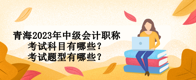 青海2023年中級會計職稱考試科目有哪些？考試題型有哪些？