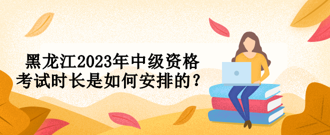 黑龍江2023年中級(jí)資格考試時(shí)長是如何安排的？