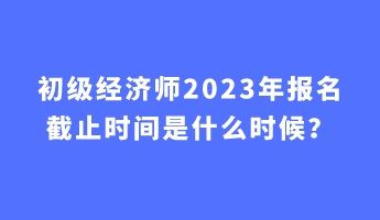 初級經(jīng)濟(jì)師2023年報名截止時間是什么時候？