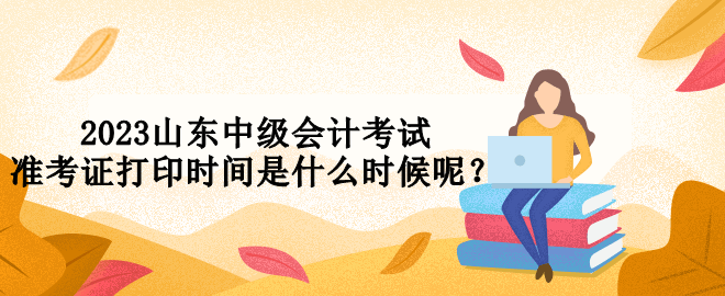 2023山東中級會計考試準(zhǔn)考證打印時間是什么時候呢？