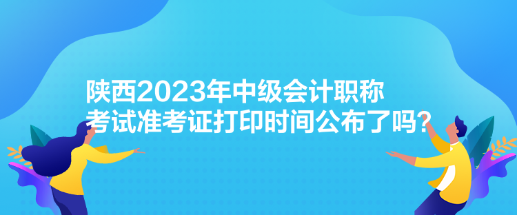 陜西2023年中級會計職稱考試準考證打印時間公布了嗎？