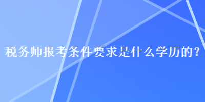 稅務(wù)師報(bào)考條件要求是什么學(xué)歷的？