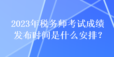 2023年稅務(wù)師考試成績發(fā)布時(shí)間是什么安排？