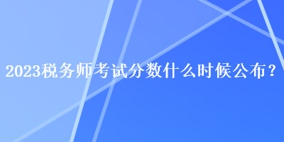 2023稅務(wù)師考試分?jǐn)?shù)什么時候公布？