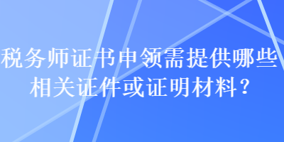 稅務(wù)師證書申領(lǐng)需提供哪些相關(guān)證件或證明材料？